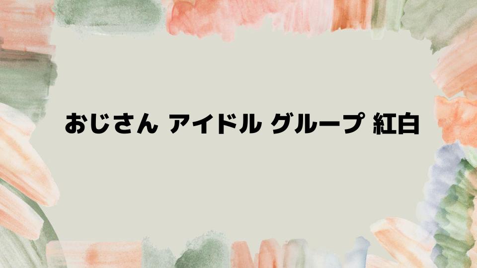 おじさんアイドルグループ紅白の裏話